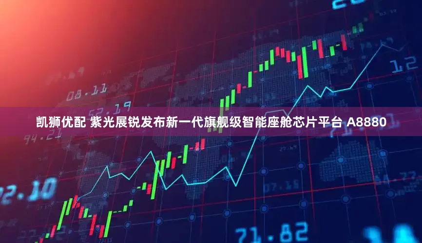 凯狮优配 紫光展锐发布新一代旗舰级智能座舱芯片平台 A8880