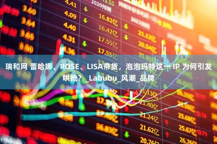 瑞和网 蕾哈娜、ROSE、LISA带货，泡泡玛特这一 IP 为何引发哄抢？_Labubu_风潮_品牌