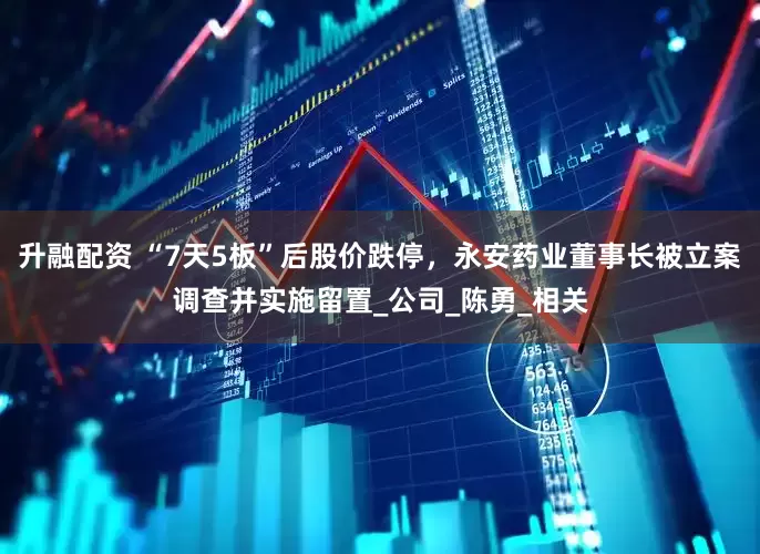 升融配资 “7天5板”后股价跌停，永安药业董事长被立案调查并实施留置_公司_陈勇_相关