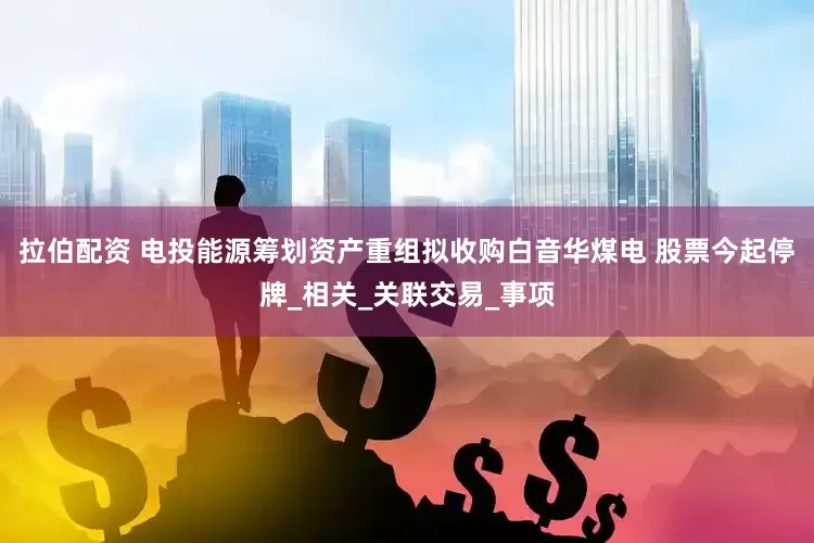 拉伯配资 电投能源筹划资产重组拟收购白音华煤电 股票今起停牌_相关_关联交易_事项