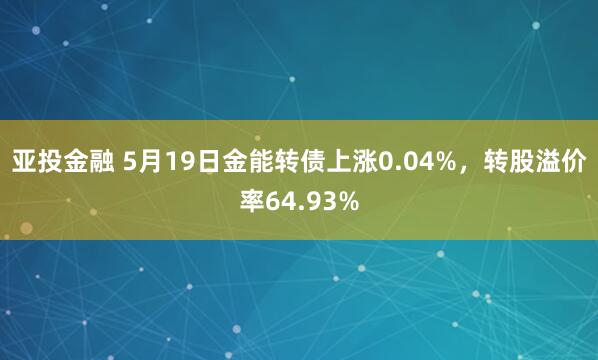 亚投金融 5月19日金能转债上涨0.04%，转股溢价率64.93%