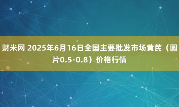 财米网 2025年6月16日全国主要批发市场黄芪（圆片0.5-0.8）价格行情