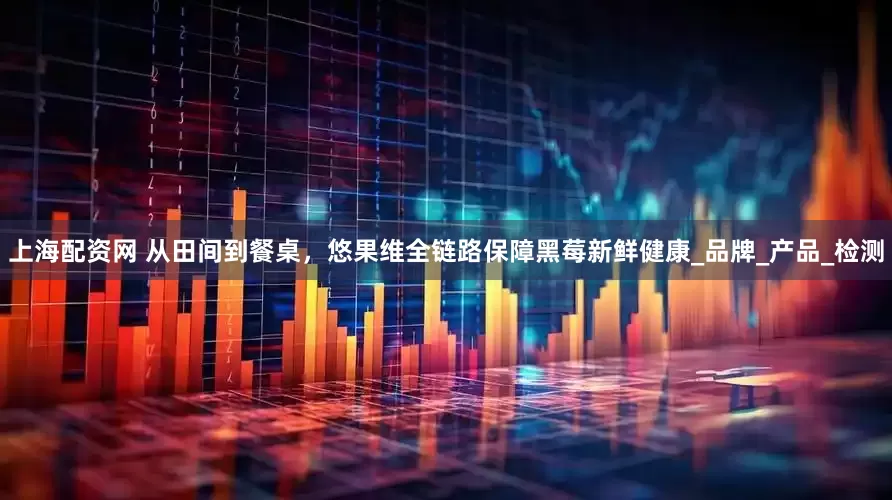 上海配资网 从田间到餐桌，悠果维全链路保障黑莓新鲜健康_品牌_产品_检测