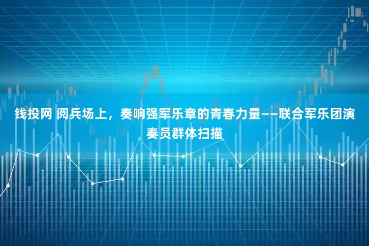 钱投网 阅兵场上，奏响强军乐章的青春力量——联合军乐团演奏员群体扫描