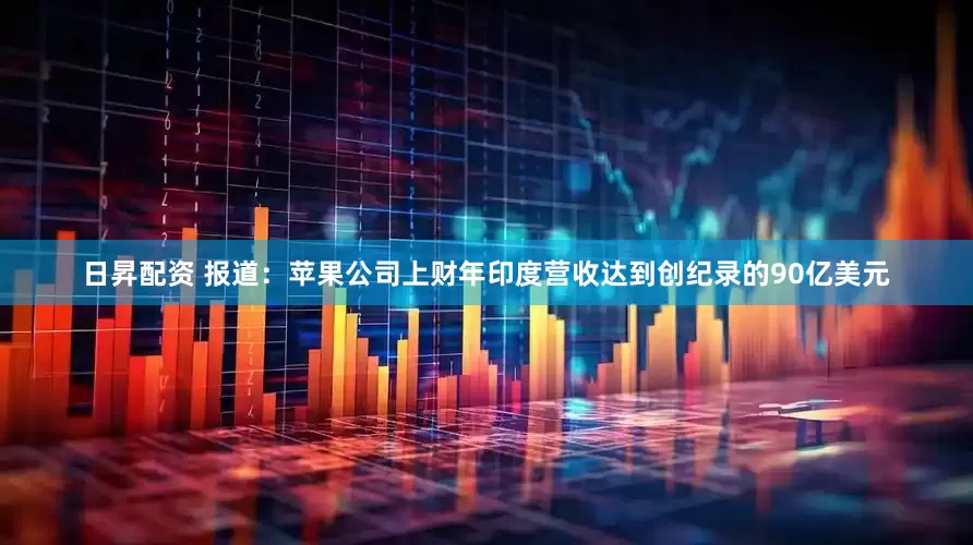 日昇配资 报道：苹果公司上财年印度营收达到创纪录的90亿美元