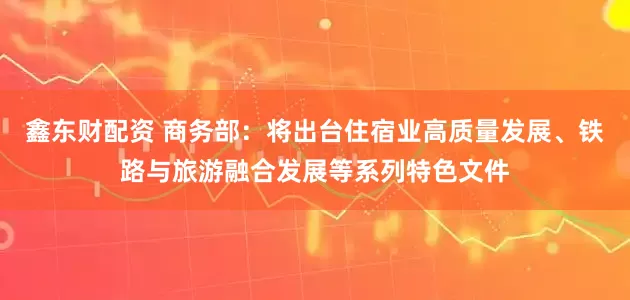 鑫东财配资 商务部：将出台住宿业高质量发展、铁路与旅游融合发展等系列特色文件