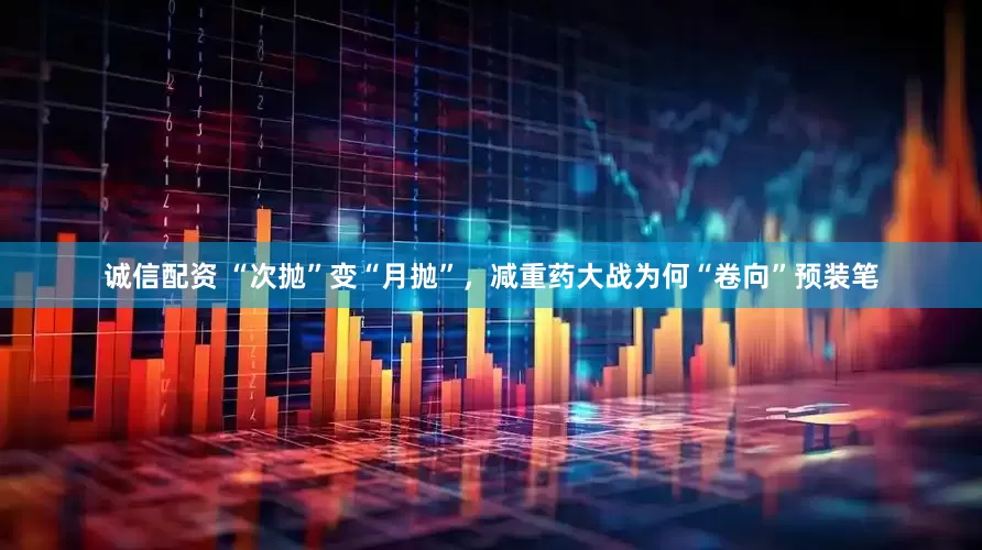 诚信配资 “次抛”变“月抛”，减重药大战为何“卷向”预装笔
