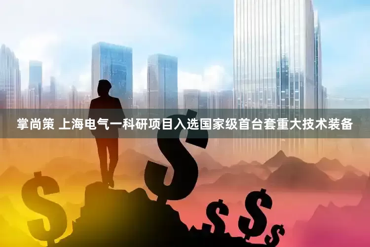 掌尚策 上海电气一科研项目入选国家级首台套重大技术装备