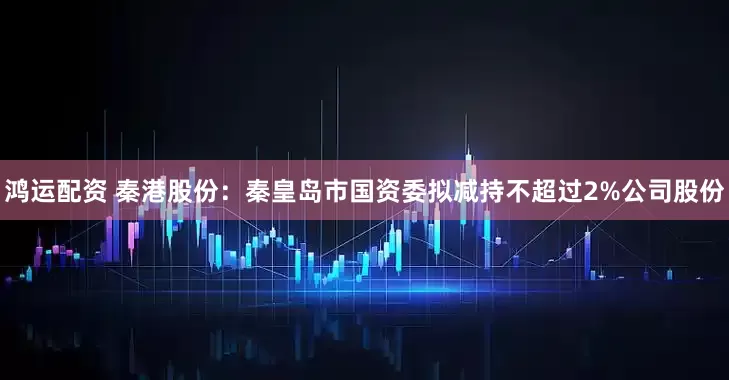 鸿运配资 秦港股份：秦皇岛市国资委拟减持不超过2%公司股份