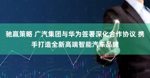驰赢策略 广汽集团与华为签署深化合作协议 携手打造全新高端智能汽车品牌