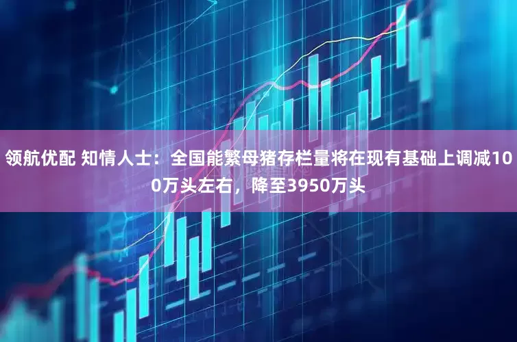 领航优配 知情人士：全国能繁母猪存栏量将在现有基础上调减100万头左右，降至3950万头