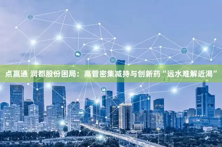 点赢通 润都股份困局：高管密集减持与创新药“远水难解近渴”
