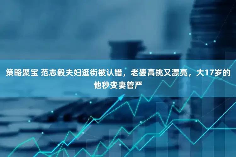 策略聚宝 范志毅夫妇逛街被认错，老婆高挑又漂亮，大17岁的他秒变妻管严