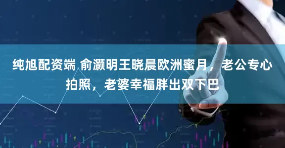 纯旭配资端 俞灏明王晓晨欧洲蜜月，老公专心拍照，老婆幸福胖出双下巴