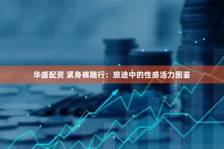 华盛配资 紧身裤随行：旅途中的性感活力图鉴